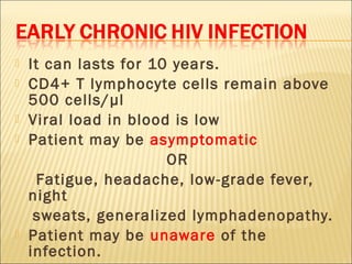    It can lasts for 10 years.
   CD4+ T lymphocyte cells remain above
    500 cells/µl
   Viral load in blood is low
   Patient may be asymptomatic
                       OR
      Fatigue, headache, low-grade fever,
    night
     sweats, generalized lymphadenopathy.
   Patient may be unaware of the
    infection.
 