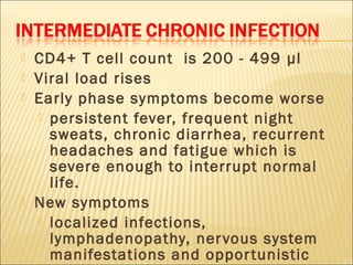    CD4+ T cell count is 200 - 499 µl
   Viral load rises
   Early phase symptoms become worse
     persistent fever, frequent night
      sweats, chronic diarrhea, recurrent
      headaches and fatigue which is
      severe enough to interrupt normal
      life.
   New symptoms
     localized infections,
      lymphadenopathy, ner vous system
      manifestations and oppor tunistic
 