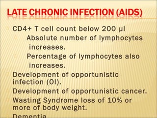    CD4+ T cell count below 200 µl
       Absolute number of lymphocytes
         increases.
       Percentage of lymphocytes also
         increases.
   Development of oppor tunistic
    infection (OI).
   Development of oppor tunistic cancer.
   Wasting Syndrome loss of 10% or
    more of body weight.

 