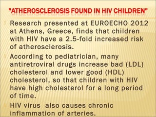    Research presented at EUROECHO 2012
    at Athens, Greece, finds that children
    with HIV have a 2.5-fold increased risk
    of atherosclerosis.
   According to pediatrician, many
    antiretroviral drugs increase bad (LDL)
    cholesterol and lower good (HDL)
    cholesterol, so that children with HIV
    have high cholesterol for a long period
    of time.
   HIV virus also causes chronic
    inflammation of ar teries.
 