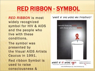    RED RIBBON is most
    widely recognized
    symbol for HIV & AIDS
    and the people who
    live with these
    conditions.
   The symbol was
    presented by
    the Visual AIDS Artists
    Caucus in 1991.
   Red ribbon Symbol is
    used to raise
    consciousness &
 