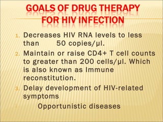 1.   Decreases HIV RNA levels to less
     than      50 copies/ µl.
2.   Maintain or raise CD4+ T cell counts
     to greater than 200 cells/µl. Which
     is also known as Immune
     reconstitution.
3.   Delay development of HIV-related
     symptoms
         Oppor tunistic diseases
 