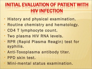    Histor y and physical examination.
   Routine chemistr y and hematology.
   CD4 T lymphocyte count.
   Two plasma HIV RNA levels.
   RPR (Rapid Plasma Reagin) test for
    syphilis.
   Anti-Toxoplasma antibody titer.
   PPD skin test.
   Mini-mental status examination.
 