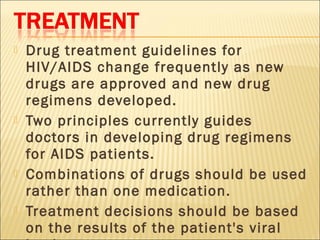    Drug treatment guidelines for
    HIV/AIDS change frequently as new
    drugs are approved and new drug
    regimens developed.
   Two principles currently guides
    doctors in developing drug regimens
    for AIDS patients.
   Combinations of drugs should be used
    rather than one medication.
   Treatment decisions should be based
    on the results of the patient's viral
 
