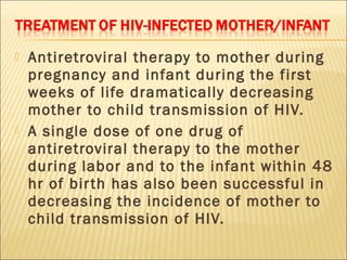    Antiretroviral therapy to mother during
    pregnancy and infant during the first
    weeks of life dramatically decreasing
    mother to child transmission of HIV.
   A single dose of one drug of
    antiretroviral therapy to the mother
    during labor and to the infant within 48
    hr of bir th has also been successful in
    decreasing the incidence of mother to
    child transmission of HIV.
 