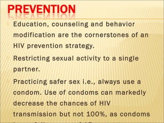    Education, counseling and behavior
    modification are the cornerstones of an
    HIV prevention strategy.
   Restricting sexual activity to a single
    par tner.
   Practicing safer sex i.e., always use a
    condom. Use of condoms can markedly
    decrease the chances of HIV
    transmission but not 100%, as condoms
 