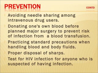    Avoiding needle sharing among
    intravenous drug users.
   Donating one's own blood before
    planned major surger y to prevent risk
    of infection from a blood transfusion.
   Practicing standard precautions when
    handling blood and body fluids.
   Proper disposal of sharps.
   Test for HIV infection for anyone who is
    suspected of having infection.
 