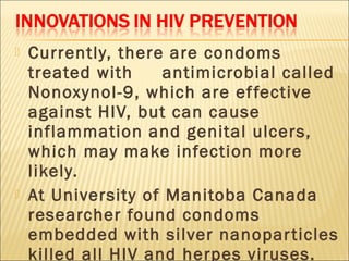    Currently, there are condoms
    treated with     antimicrobial called
    Nonoxynol-9, which are ef fective
    against HIV, but can cause
    inflammation and genital ulcers,
    which may make infection more
    likely.
   At University of Manitoba Canada
    researcher found condoms
    embedded with silver nanopar ticles
    killed all HIV and herpes viruses.
 