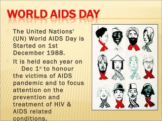    The United Nations'
    (UN) World AIDS Day is
    Started on 1st
    December 1988.
   It is held each year on
        Dec 1 st to honour
    the victims of AIDS
    pandemic and to focus
    attention on the
    prevention and
    treatment of HIV &
    AIDS related
    conditions.
 