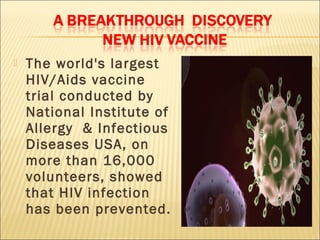    The world's largest
    HIV/Aids vaccine
    trial conducted by
    National Institute of
    Allergy & Infectious
    Diseases USA, on
    more than 16,000
    volunteers, showed
    that HIV infection
    has been prevented.
 
