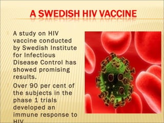    A study on HIV
    vaccine conducted
    by Swedish Institute
    for Infectious
    Disease Control has
    showed promising
    results.
   Over 90 per cent of
    the subjects in the
    phase 1 trials
    developed an
    immune response to
 