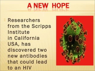    Researchers
    from the Scripps
    Institute
    in California
    USA, has
    discovered two
    new antibodies
    that could lead
    to an HIV
 