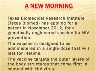    Texas Biomedical Research Institute
    (Texas Biomed) has applied for a
    patent in November 2012, for a
    genetically-engineered vaccine for HIV
    prevention.
   The vaccine is designed to be
    administered in a single dose that will
    last for lifetime.
   The vaccine targets the outer layers of
    the body structures that come first in
    contact with HIV virus.
 