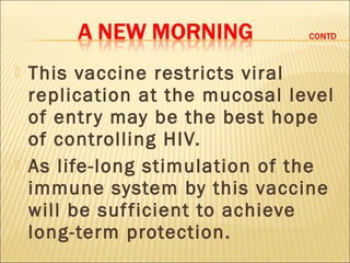    This vaccine restricts viral
    replication at the mucosal level
    of entr y may be the best hope
    of controlling HIV.
   As life-long stimulation of the
    immune system by this vaccine
    will be suf ficient to achieve
    long-term protection.
 