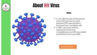 About HIV Virus
 In June 1981 five cases of Pneumocystis
jiroveci (formerly known as carinii)
pneumonia (PCP) were described in
homosexual men in Los Angeles, USA.
 In 1984 a new human retrovirus,
subsequently named human
immunodeficiency virus (HIV), was isolated
and identified as the cause of AIDS.
History
More Information…
 