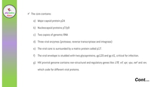 Cont…
 The core contains:
a) Major capsid protein p24
b) Nucleocapsid proteins p7/p9
c) Two copies of genomic RNA
d) Three viral enzymes (protease, reverse transcriptase and integrase)
e) The viral core is surrounded by a matrix protein called p17.
f) The viral envelope is studded with two glycoproteins, gp120 and gp 41, critical for infection.
g) HIV proviral genome contains non-structural and regulatory genes like LTR, vif, vpr, vpu, nef and rev,
which code for different viral proteins.
 
