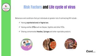 Cont…
Risk Factors and Life cycle of virus
Behaviours and conditions that put individuals at greater risk of contracting HIV include :
 Having unprotected anal or Vaginal sex.
 Having another STDs such as Herpex, Syphilis and other STDs.
 Sharing contaminated Needles, Syringes and other injectable products.
 