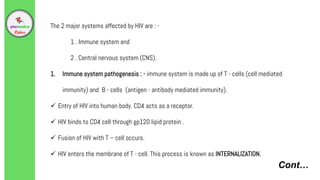 Cont…
The 2 major systems affected by HIV are : -
1 . Immune system and
2 . Central nervous system (CNS).
1. Immune system pathogenesis : - immune system is made up of T - cells (cell mediated
immunity) and B - cells (antigen - antibody mediated immunity).
 Entry of HIV into human body. CD4 acts as a receptor.
 HIV binds to CD4 cell through gp120 lipid protein .
 Fusion of HIV with T – cell occurs.
 HIV enters the membrane of T - cell. This process is known as INTERNALIZATION.
 