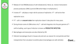 Cont…
 Release of viral DNA(Necessary of cell multiplication). Hence, by reverse transcription
process producess cDNA (a proviral DNA which helps in multiplication )
 A state of T - cell plays a major role for process of replication. if T - cell active then
replication occur.
 If T - cell is in crescent state then replication doesn't take place for many years.
 During division some of cDNA enters into T - cell and integrates into the post genome of T -
cell for budding .such type of infection is known as PRODUCTIVE INFECTION.
 Macrophages and monocytes are also infected by HIV.
 Infected macrophages found in tissues only and acts as resevoir for viral particle and their
transportation from one place to another place (macrophages are safe vehicles).
 