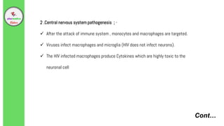 Cont…
2 .Central nervous system pathogenesis ; -
 After the attack of immune system , monocytes and macrophages are targeted.
 Viruses infect macrophages and microglia (HIV does not infect neurons).
 The HIV infected macrophages produce Cytokines which are highly toxic to the
neuronal cell
 