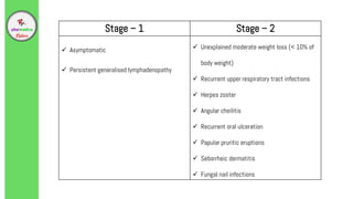 Stage – 1 Stage – 2
 Asymptomatic
 Persistent generalised lymphadenopathy
 Unexplained moderate weight loss (< 10% of
body weight)
 Recurrent upper respiratory tract infections
 Herpes zoster
 Angular cheilitis
 Recurrent oral ulceration
 Papular pruritic eruptions
 Seborrheic dermatitis
 Fungal nail infections
 