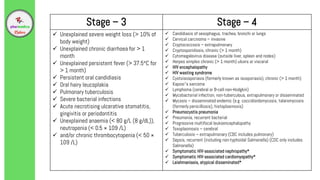 Stage – 3 Stage – 4
 Unexplained severe weight loss (> 10% of
body weight)
 Unexplained chronic diarrhoea for > 1
month
 Unexplained persistent fever (> 37.5°C for
> 1 month)
 Persistent oral candidiasis
 Oral hairy leucoplakia
 Pulmonary tuberculosis
 Severe bacterial infections
 Acute necrotising ulcerative stomatitis,
gingivitis or periodontitis
 Unexplained anaemia (< 80 g/L (8 g/dL)),
neutropenia (< 0.5 × 109 /L)
 and/or chronic thrombocytopenia (< 50 ×
109 /L)
 Candidiasis of oesophagus, trachea, bronchi or lungs
 Cervical carcinoma – invasive
 Cryptococcosis – extrapulmonary
 Cryptosporidiosis, chronic (> 1 month)
 Cytomegalovirus disease (outside liver, spleen and nodes)
 Herpes simplex chronic (> 1 month) ulcers or visceral
 HIV encephalopathy
 HIV wasting syndrome
 Cystoisosporiasis (formerly known as isosporiasis), chronic (> 1 month)
 Kaposi’s sarcoma
 Lymphoma (cerebral or B-cell non-Hodgkin)
 Mycobacterial infection, non-tuberculous, extrapulmonary or disseminated
 Mycosis – disseminated endemic (e.g. coccidioidomycosis, talaromycosis
(formerly penicilliosis), histoplasmosis)
 Pneumocystis pneumonia
 Pneumonia, recurrent bacterial
 Progressive multifocal leukoencephalopathy
 Toxoplasmosis – cerebral
 Tuberculosis – extrapulmonary (CDC includes pulmonary)
 Sepsis, recurrent (including non-typhoidal Salmonella) (CDC only includes
Salmonella)
 Symptomatic HIV-associated nephropathy*
 Symptomatic HIV-associated cardiomyopathy*
 Leishmaniasis, atypical disseminated*
 