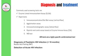 Commonly used screening tests are:
 Enzyme Linked Immunosorbent Assay (ELISA)
 Rapid tests
1. Immunoconcentration/Dot Blot assay (vertical flow)
2. Agglutination assay
3. Immunochromatographic assay (lateral flow)
4. Dipstick and comb assay based on Enzyme Immune Assay (EIA).
5. WB test
WB tests are a highly specific conformational test.
Diagnosis of Paediatric HIV Infection (< 18 months)
Nucleic Acid Testing (NAT)
Detection of Acute HIV Infection
Diagnosis and treatment
 