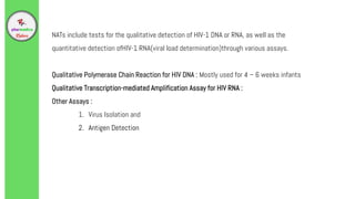 NATs include tests for the qualitative detection of HIV-1 DNA or RNA, as well as the
quantitative detection ofHIV-1 RNA(viral load determination)through various assays.
Qualitative Polymerase Chain Reaction for HIV DNA : Mostly used for 4 – 6 weeks infants
Qualitative Transcription-mediated Amplification Assay for HIV RNA :
Other Assays :
1. Virus Isolation and
2. Antigen Detection
 