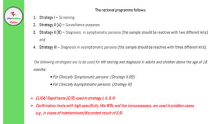 The national programme follows:
1. Strategy I – Screening
2. Strategy II (A) – Surveillance purposes
3. Strategy II (B) – Diagnosis in symptomatic persons (the sample should be reactive with two different kits)
and
4. Strategy III – Diagnosis in asymptomatic persons (the sample should be reactive with three different kits).
The following strategies are to be used for HIV testing and diagnosis in adults and children above the age of 18
months:
• For Clinically Symptomatic persons: (Strategy II (B))
• For Clinically Asymptomatic persons: (Strategy III)
 ELISA/ Rapid tests (E/R) used in strategy I, II, & Ill
 Confirmatory tests with high specificity, like WBs and line immunoassays, are used in problem cases,
e.g., in cases of indeterminate/discordant result of E/R.
 