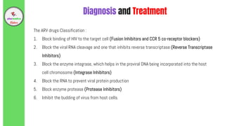 The ARV drugs Classification :
1. Block binding of HIV to the target cell (Fusion Inhibitors and CCR 5 co-receptor blockers)
2. Block the viral RNA cleavage and one that inhibits reverse transcriptase (Reverse Transcriptase
Inhibitors)
3. Block the enzyme integrase, which helps in the proviral DNA being incorporated into the host
cell chromosome (Integrase Inhibitors)
4. Block the RNA to prevent viral protein production
5. Block enzyme protease (Protease Inhibitors)
6. Inhibit the budding of virus from host cells.
Diagnosis and Treatment
 