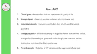 Goals of ART
1. Clinical goals – Increased survival and improvement in quality of life
2. Virological goals – Greatest possible sustained reduction in viral load
3. Immunological goals – Immune reconstitution, that is both quantitative and
qualitative
4. Therapeutic goals – Rational sequencing of drugs in a manner that achieves clinical,
virological and immunological goals while maintaining future treatment options,
limiting drug toxicity and facilitating adherence
5. Preventive goals – Reduction of HIV transmission by suppression of viral load
 