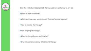 Once the evaluation is completed, the key questions pertaining to ART are:
• When to start treatment?
• Which and how many agents to use? Choice of optimal regimen?
• How to monitor the therapy?
• How long to give therapy?
• When to change therapy and to what?
• Drug interactions involving antiretroviral therapy
 