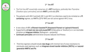 1st line ART
• The first-line ART essentially comprises of a NRTI backbone, preferably Non-Thymidine
(Tenofovir plus Lamivudine) and one NNRTI, preferably EFV.
• The patients with HIV-2 and both HIV-1 and HIV-2 co-infections need to be initiated on a PI
containing regimen, as NNRTIs (EFV/ NVP) are not active against HIV-2 virus.
2nd line ART
• A new class of ARV, a Ritonavir boosted PI (Atazanavir/ritonavir or Lopinavir/ritonavir)
• Supported by at least one new and unused NRTI (Zidovudine or Tenofovir) or in an inevitable
situation an integrase inhibitor (Raltegravir—presently)
• Continued Lamivudine administration ensures reduced viral fitness
3rd line ART
• Third-line regimens should include new drugs with minimal risk of cross-resistance to
previously used regimens such as Integrase strand transfer inhibitors (INSTIs) and second-
generation NNRTIs and PIs
 