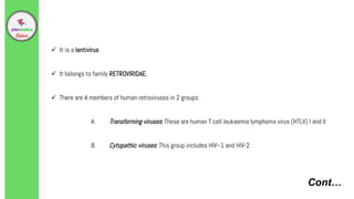 Cont…
 It is a lentivirus
 It belongs to family RETROVIRIDAE.
 There are 4 members of human retroviruses in 2 groups:
A. Transforming viruses: These are human T cell leukaemia lymphoma virus (HTLV) I and II
B. Cytopathic viruses: This group includes HIV–1 and HIV-2.
 
