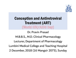 Conception and Antiretroviral
Treatment (ART)
Dr. Pravin Prasad
M.B.B.S., M.D. Clinical Pharmacology
Lecturer, Department of Pharmacology
Lumbini Medical College and Teaching Hospital
2 December, 2018 (16 Mangsir 2075), Sunday
 