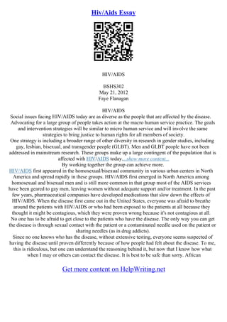 Hiv/Aids Essay
HIV/AIDS
BSHS302
May 21, 2012
Faye Flanagan
HIV/AIDS
Social issues facing HIV/AIDS today are as diverse as the people that are affected by the disease.
Advocating for a large group of people takes action at the macro human service practice. The goals
and intervention strategies will be similar to micro human service and will involve the same
strategies to bring justice to human rights for all members of society.
One strategy is including a broader range of other diversity in research in gender studies, including
gay, lesbian, bisexual, and transgender people (GLBT). Men and GLBT people have not been
addressed in mainstream research. These groups make up a large contingent of the population that is
affected with HIV/AIDS today....show more content...
By working together the group can achieve more.
HIV/AIDS first appeared in the homosexual/bisexual community in various urban centers in North
America and spread rapidly in these groups. HIV/AIDS first emerged in North America among
homosexual and bisexual men and is still more common in that group most of the AIDS services
have been geared to gay men, leaving women without adequate support and/or treatment. In the past
few years, pharmaceutical companies have developed medications that slow down the effects of
HIV/AIDS. When the disease first came out in the United States, everyone was afraid to breathe
around the patients with HIV/AIDS or who had been exposed to the patients at all because they
thought it might be contagious, which they were proven wrong because it's not contagious at all.
No one has to be afraid to get close to the patients who have the disease. The only way you can get
the disease is through sexual contact with the patient or a contaminated needle used on the patient or
sharing needles (as in drug addicts).
Since no one knows who has the disease, without extensive testing, everyone seems suspected of
having the disease until proven differently because of how people had felt about the disease. To me,
this is ridiculous, but one can understand the reasoning behind it, but now that I know how what
when I may or others can contact the disease. It is best to be safe than sorry. African
Get more content on HelpWriting.net
 