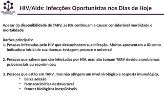 HIV/Aids: Infecções Oportunistas nos Dias de Hoje
Apesar da disponibilidade de TARV, as IOs continuam a causar considerável morbidade e
mortalidade
Razões principais:
1. Pessoas infectadas pelo HIV que desconhecem sua infecção. Muitos apresentam a IO como
indicadora inicial de sua doença: testagem precoce e universal
2. Pessoas que sabem que são infectadas por HIV, mas não tomam TARV devido a problemas
psicossociais ou econômicos;
3. Pessoas que estão em TARV, mas não atingem um nível virológico e resposta imunológica,
• baixa adesão
• farmacocinética desfavorável
• fatores biológicos inexplicáveis.
 
