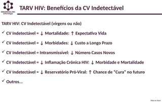 TARV HIV: Benefícios da CV Indetectável
TARV HIV: CV Indetectável (virgens ou não)
 CV Indetectável = ↓ Mortalidade: ↑ Expectativa Vida
 CV Indetectável = ↓ Morbidades: ↓ Custo a Longo Prazo
 CV Indetectável = Intransmissível: ↓ Número Casos Novos
 CV Indetectável = ↓ Inflamação Crônica HIV: ↓ Morbidade e Mortalidade
 CV Indetectável = ↓ Reservatório Pró-Viral: ↑ Chance de “Cura” no futuro
 Outros...
Slide do Autor
 