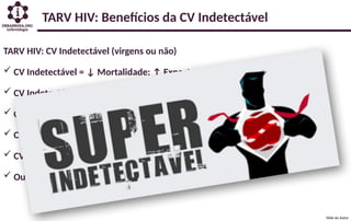 TARV HIV: CV Indetectável (virgens ou não)
 CV Indetectável = ↓ Mortalidade: ↑ Expectativa Vida
 CV Indetectável = ↓ Morbidades: ↓ Custo a Longo Prazo
 CV Indetectável = Intransmissível: ↓ Número Casos Novos
 CV Indetectável = ↓ Inflamação Crônica HIV: ↓ Morbidade e Mortalidade
 CV Indetectável = ↓ Reservatório Pró-Viral: ↑ Chance de “Cura” no futuro
 Outros...
TARV HIV: Benefícios da CV Indetectável
Slide do Autor
 