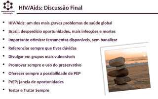 HIV/Aids: Discussão Final
 HIV/Aids: um dos mais graves problemas de saúde global
 Brasil: desperdício oportunidades, mais infecções e mortes
 Importante otimizar ferramentas disponíveis, sem banalizar
 Referenciar sempre que tiver dúvidas
 Divulgar em grupos mais vulneráveis
 Promover sempre o uso do preservativo
 Oferecer sempre a possibilidade de PEP
 PrEP: janela de oportunidades
 Testar e Tratar Sempre
 