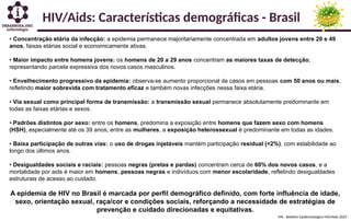 MS - Boletim Epidemiológico HIV/Aids 2025
HIV/Aids: Características demográficas - Brasil
• Concentração etária da infecção: a epidemia permanece majoritariamente concentrada em adultos jovens entre 20 e 49
anos, faixas etárias social e economicamente ativas.
• Maior impacto entre homens jovens: os homens de 20 a 29 anos concentram as maiores taxas de detecção,
representando parcela expressiva dos novos casos masculinos.
• Envelhecimento progressivo da epidemia: observa-se aumento proporcional de casos em pessoas com 50 anos ou mais,
refletindo maior sobrevida com tratamento eficaz e também novas infecções nessa faixa etária.
• Via sexual como principal forma de transmissão: a transmissão sexual permanece absolutamente predominante em
todas as faixas etárias e sexos.
• Padrões distintos por sexo: entre os homens, predomina a exposição entre homens que fazem sexo com homens
(HSH), especialmente até os 39 anos; entre as mulheres, a exposição heterossexual é predominante em todas as idades.
• Baixa participação de outras vias: o uso de drogas injetáveis mantém participação residual (<2%), com estabilidade ao
longo dos últimos anos.
• Desigualdades sociais e raciais: pessoas negras (pretas e pardas) concentram cerca de 60% dos novos casos, e a
mortalidade por aids é maior em homens, pessoas negras e indivíduos com menor escolaridade, refletindo desigualdades
estruturais de acesso ao cuidado.
A epidemia de HIV no Brasil é marcada por perfil demográfico definido, com forte influência de idade,
sexo, orientação sexual, raça/cor e condições sociais, reforçando a necessidade de estratégias de
prevenção e cuidado direcionadas e equitativas.
 