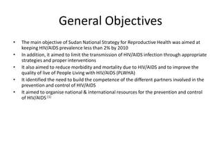 General Objectives
•   The main objective of Sudan National Strategy for Reproductive Health was aimed at
    keeping HIV/AIDS prevalence less than 2% by 2010
•   In addition, it aimed to limit the transmission of HIV/AIDS infection through appropriate
    strategies and proper interventions
•   It also aimed to reduce morbidity and mortality due to HIV/AIDS and to improve the
    quality of live of People Living with HIV/AIDS (PLWHA)
•   It identified the need to build the competence of the different partners involved in the
    prevention and control of HIV/AIDS
•   It aimed to organise national & international resources for the prevention and control
    of HIV/AIDS (1)
 