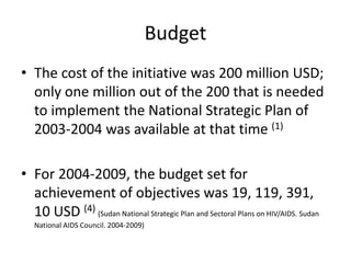 Budget
• The cost of the initiative was 200 million USD;
  only one million out of the 200 that is needed
  to implement the National Strategic Plan of
  2003-2004 was available at that time (1)

• For 2004-2009, the budget set for
  achievement of objectives was 19, 119, 391,
  10 USD (4) (Sudan National Strategic Plan and Sectoral Plans on HIV/AIDS. Sudan
   National AIDS Council. 2004-2009)
 