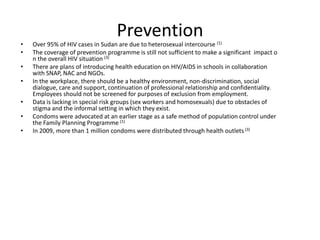 Prevention
•   Over 95% of HIV cases in Sudan are due to heterosexual intercourse (1)
•   The coverage of prevention programme is still not sufficient to make a significant impact o
    n the overall HIV situation (3)
•   There are plans of introducing health education on HIV/AIDS in schools in collaboration
    with SNAP, NAC and NGOs.
•   In the workplace, there should be a healthy environment, non-discrimination, social
    dialogue, care and support, continuation of professional relationship and confidentiality.
    Employees should not be screened for purposes of exclusion from employment.
•   Data is lacking in special risk groups (sex workers and homosexuals) due to obstacles of
    stigma and the informal setting in which they exist.
•   Condoms were advocated at an earlier stage as a safe method of population control under
    the Family Planning Programme (1)
•   In 2009, more than 1 million condoms were distributed through health outlets (3)
 