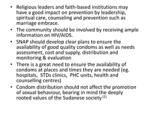 • Religious leaders and faith-based institutions may
  have a good impact on prevention by leadership,
  spiritual care, counseling and prevention such as
  marriage embrace.
• The community should be involved by receiving ample
  information on HIV/AIDS.
• SNAP should develop clear plans to ensure the
  availability of good quality condoms as well as needs
  assessment, cost and supply, distribution and
  monitoring & evaluation
• There is a great need to ensure the availability of
  condoms at places and times they are needed (eg.
  hospitals, STDs clinics, PHC units, health and
  counselling centres)
• Condom distribution should not affect the promotion
  of sexual behaviour, bearing in mind the deeply
  rooted values of the Sudanese society (1)
 