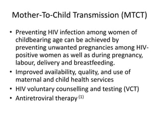 Mother-To-Child Transmission (MTCT)
• Preventing HIV infection among women of
  childbearing age can be achieved by
  preventing unwanted pregnancies among HIV-
  positive women as well as during pregnancy,
  labour, delivery and breastfeeding.
• Improved availability, quality, and use of
  maternal and child health services
• HIV voluntary counselling and testing (VCT)
• Antiretroviral therapy (1)
 