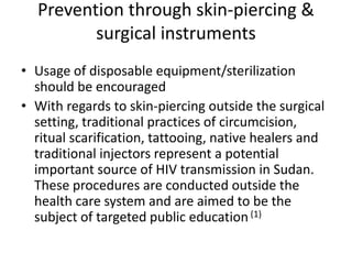 Prevention through skin-piercing &
         surgical instruments
• Usage of disposable equipment/sterilization
  should be encouraged
• With regards to skin-piercing outside the surgical
  setting, traditional practices of circumcision,
  ritual scarification, tattooing, native healers and
  traditional injectors represent a potential
  important source of HIV transmission in Sudan.
  These procedures are conducted outside the
  health care system and are aimed to be the
  subject of targeted public education (1)
 