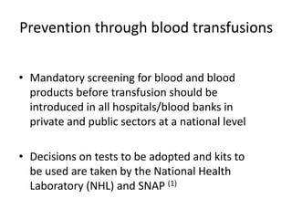Prevention through blood transfusions


• Mandatory screening for blood and blood
  products before transfusion should be
  introduced in all hospitals/blood banks in
  private and public sectors at a national level

• Decisions on tests to be adopted and kits to
  be used are taken by the National Health
  Laboratory (NHL) and SNAP (1)
 