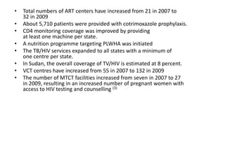 •   Total numbers of ART centers have increased from 21 in 2007 to
    32 in 2009
•   About 5,710 patients were provided with cotrimoxazole prophylaxis.
•   CD4 monitoring coverage was improved by providing
    at least one machine per state.
•   A nutrition programme targeting PLWHA was initiated
•   The TB/HIV services expanded to all states with a minimum of
    one centre per state.
•   In Sudan, the overall coverage of TV/HIV is estimated at 8 percent.
•   VCT centres have increased from 55 in 2007 to 132 in 2009
•   The number of MTCT facilities increased from seven in 2007 to 27
    in 2009, resulting in an increased number of pregnant women with
    access to HIV testing and counselling (3)
 