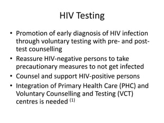 HIV Testing
• Promotion of early diagnosis of HIV infection
  through voluntary testing with pre- and post-
  test counselling
• Reassure HIV-negative persons to take
  precautionary measures to not get infected
• Counsel and support HIV-positive persons
• Integration of Primary Health Care (PHC) and
  Voluntary Counselling and Testing (VCT)
  centres is needed (1)
 